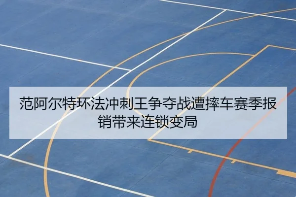 范阿尔特环法冲刺王争夺战遭摔车赛季报销带来连锁变局